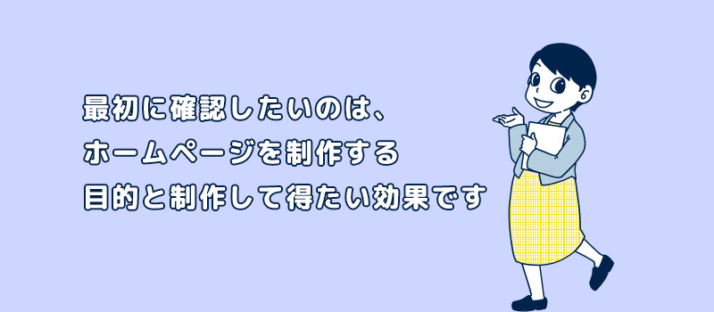 最初に確認したいのは、 ホームページを制作する 目的と制作して得たい効果です